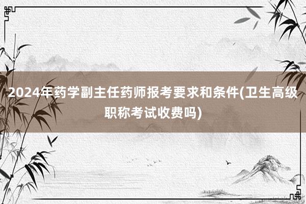 2024年药学副主任药师报考要求和条件(卫生高级职称考试收费吗)