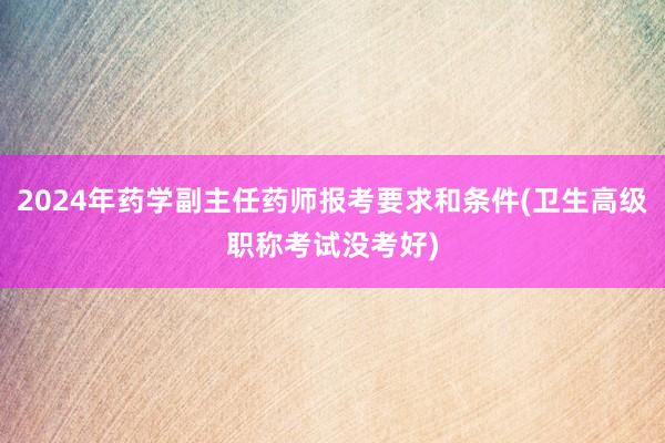 2024年药学副主任药师报考要求和条件(卫生高级职称考试没考好)