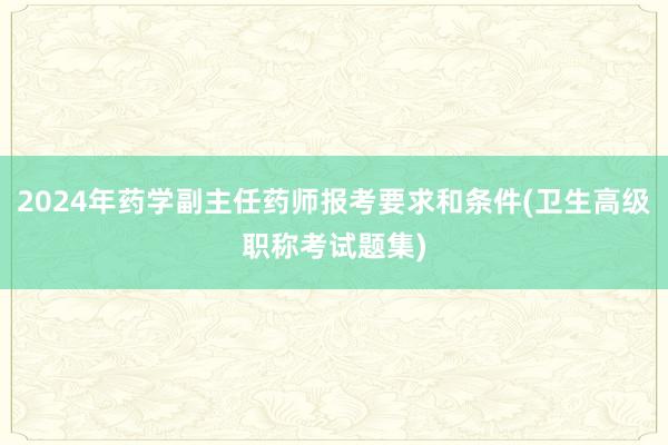 2024年药学副主任药师报考要求和条件(卫生高级职称考试题集)