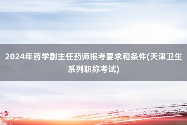 2024年药学副主任药师报考要求和条件(天津卫生系列职称考试)