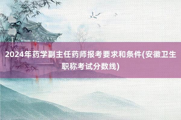 2024年药学副主任药师报考要求和条件(安徽卫生职称考试分数线)