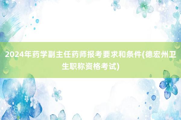 2024年药学副主任药师报考要求和条件(德宏州卫生职称资格考试)