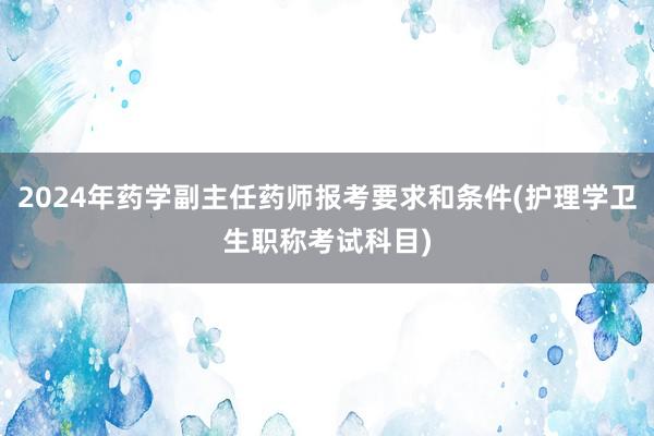 2024年药学副主任药师报考要求和条件(护理学卫生职称考试科目)
