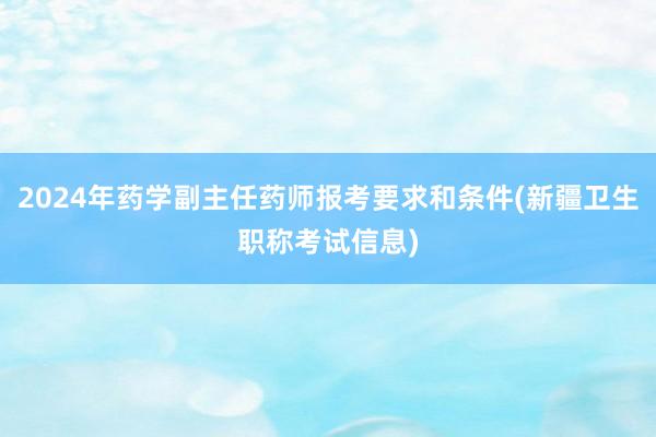 2024年药学副主任药师报考要求和条件(新疆卫生职称考试信息)