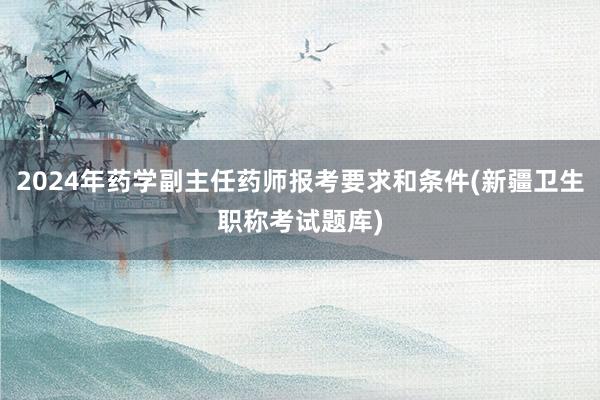 2024年药学副主任药师报考要求和条件(新疆卫生职称考试题库)