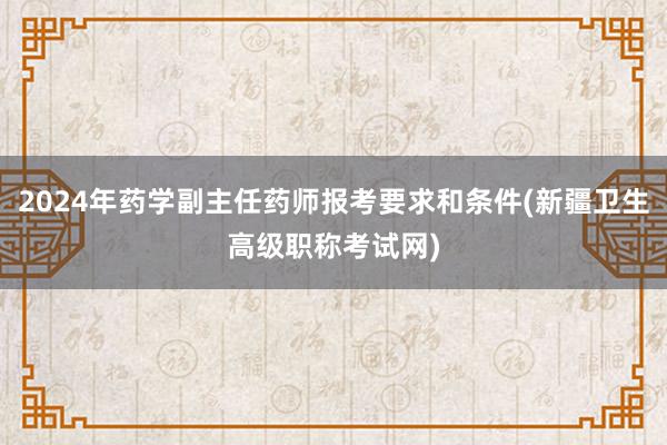 2024年药学副主任药师报考要求和条件(新疆卫生高级职称考试网)