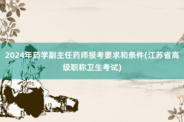 2024年药学副主任药师报考要求和条件(江苏省高级职称卫生考试)