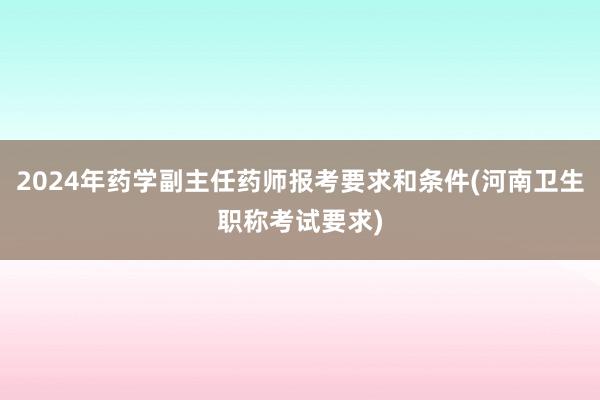 2024年药学副主任药师报考要求和条件(河南卫生职称考试要求)