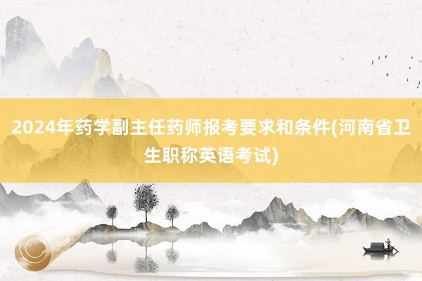 2024年药学副主任药师报考要求和条件(河南省卫生职称英语考试)