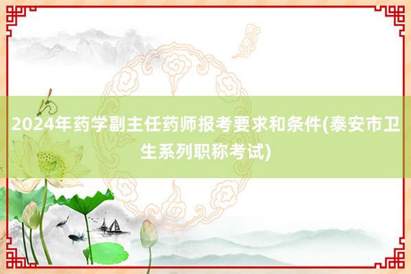 2024年药学副主任药师报考要求和条件(泰安市卫生系列职称考试)
