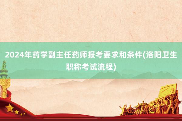 2024年药学副主任药师报考要求和条件(洛阳卫生职称考试流程)