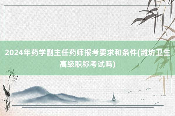 2024年药学副主任药师报考要求和条件(潍坊卫生高级职称考试吗)