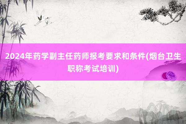 2024年药学副主任药师报考要求和条件(烟台卫生职称考试培训)