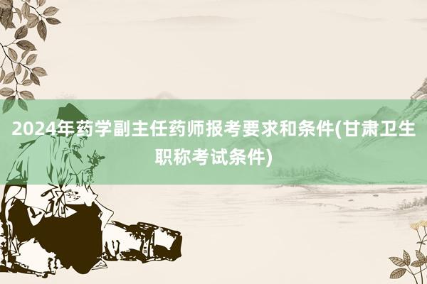 2024年药学副主任药师报考要求和条件(甘肃卫生职称考试条件)