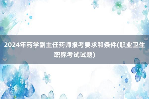 2024年药学副主任药师报考要求和条件(职业卫生职称考试试题)