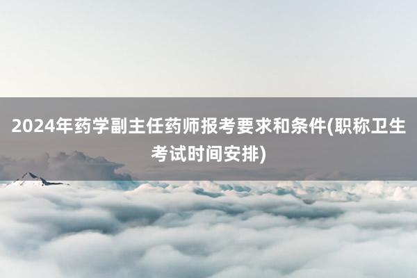 2024年药学副主任药师报考要求和条件(职称卫生考试时间安排)