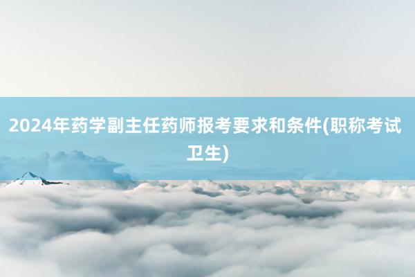 2024年药学副主任药师报考要求和条件(职称考试 卫生)