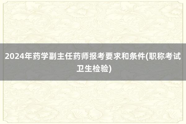 2024年药学副主任药师报考要求和条件(职称考试 卫生检验)