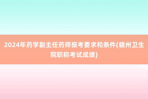 2024年药学副主任药师报考要求和条件(赣州卫生院职称考试成绩)