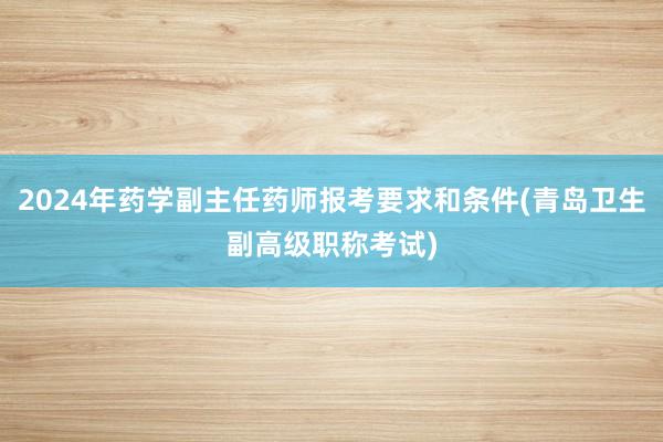 2024年药学副主任药师报考要求和条件(青岛卫生副高级职称考试)