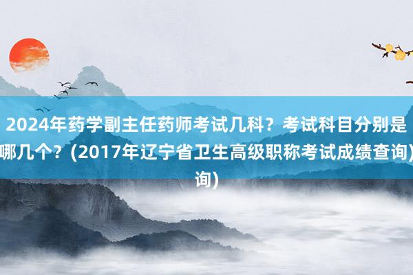 2024年药学副主任药师考试几科？考试科目分别是哪几个？(2017年辽宁省卫生高级职称考试成绩查询)