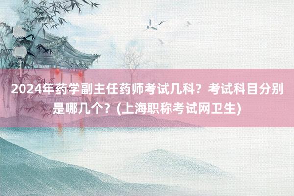 2024年药学副主任药师考试几科？考试科目分别是哪几个？(上海职称考试网卫生)