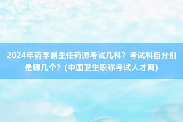 2024年药学副主任药师考试几科？考试科目分别是哪几个？(中国卫生职称考试人才网)