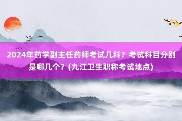 2024年药学副主任药师考试几科？考试科目分别是哪几个？(九江卫生职称考试地点)