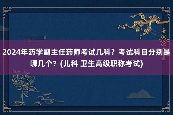 2024年药学副主任药师考试几科？考试科目分别是哪几个？(儿科 卫生高级职称考试)