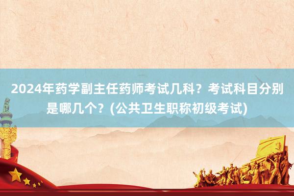 2024年药学副主任药师考试几科？考试科目分别是哪几个？(公共卫生职称初级考试)