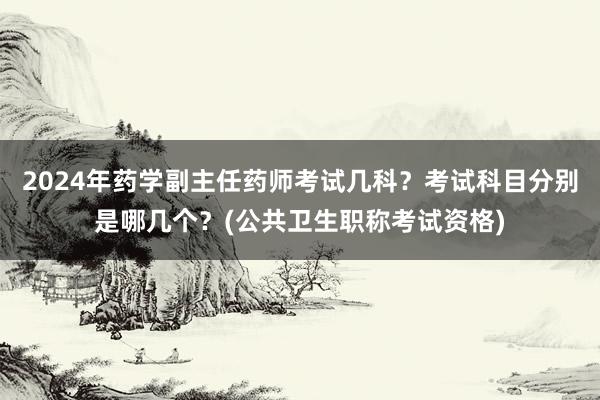 2024年药学副主任药师考试几科？考试科目分别是哪几个？(公共卫生职称考试资格)