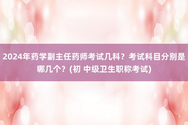 2024年药学副主任药师考试几科？考试科目分别是哪几个？(初 中级卫生职称考试)