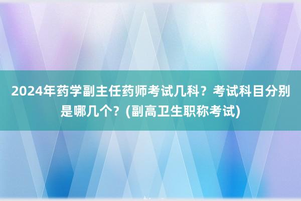 2024年药学副主任药师考试几科？考试科目分别是哪几个？(副高卫生职称考试)