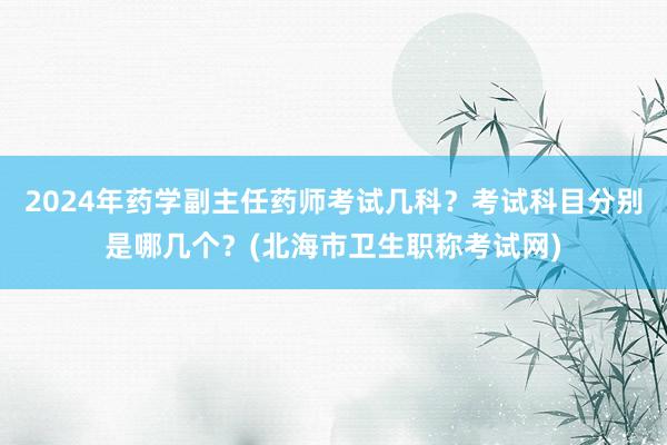 2024年药学副主任药师考试几科？考试科目分别是哪几个？(北海市卫生职称考试网)