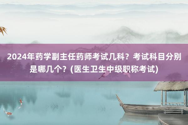 2024年药学副主任药师考试几科？考试科目分别是哪几个？(医生卫生中级职称考试)