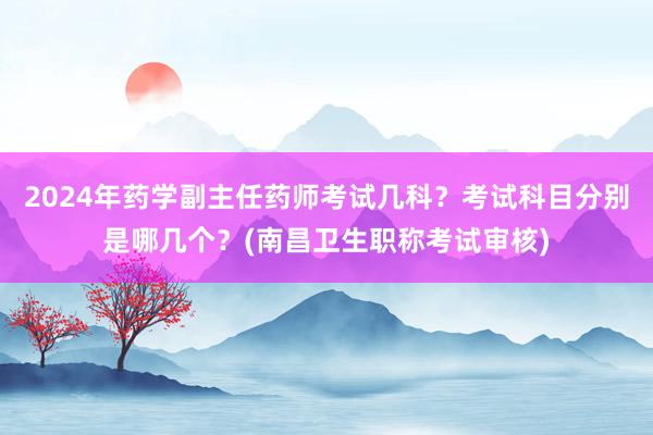 2024年药学副主任药师考试几科？考试科目分别是哪几个？(南昌卫生职称考试审核)