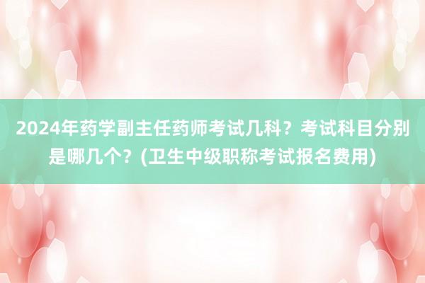 2024年药学副主任药师考试几科？考试科目分别是哪几个？(卫生中级职称考试报名费用)
