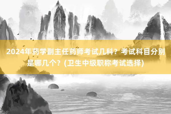 2024年药学副主任药师考试几科？考试科目分别是哪几个？(卫生中级职称考试选择)
