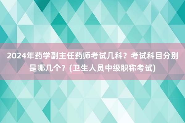 2024年药学副主任药师考试几科？考试科目分别是哪几个？(卫生人员中级职称考试)