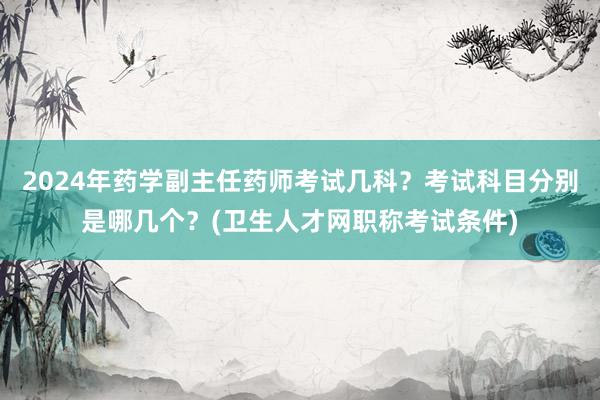 2024年药学副主任药师考试几科？考试科目分别是哪几个？(卫生人才网职称考试条件)