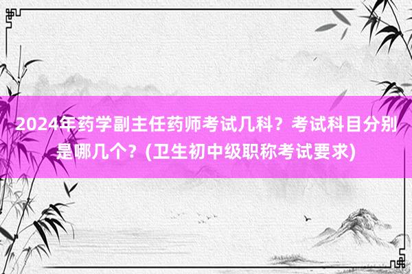 2024年药学副主任药师考试几科？考试科目分别是哪几个？(卫生初中级职称考试要求)