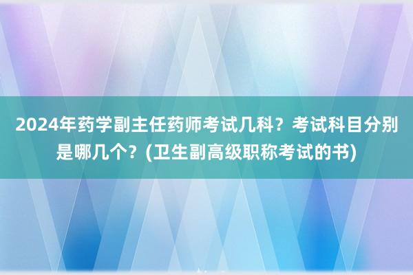 2024年药学副主任药师考试几科？考试科目分别是哪几个？(卫生副高级职称考试的书)