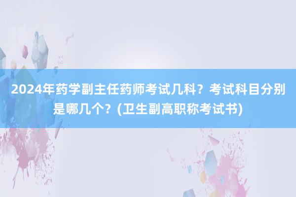 2024年药学副主任药师考试几科？考试科目分别是哪几个？(卫生副高职称考试书)