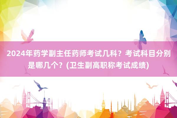 2024年药学副主任药师考试几科？考试科目分别是哪几个？(卫生副高职称考试成绩)