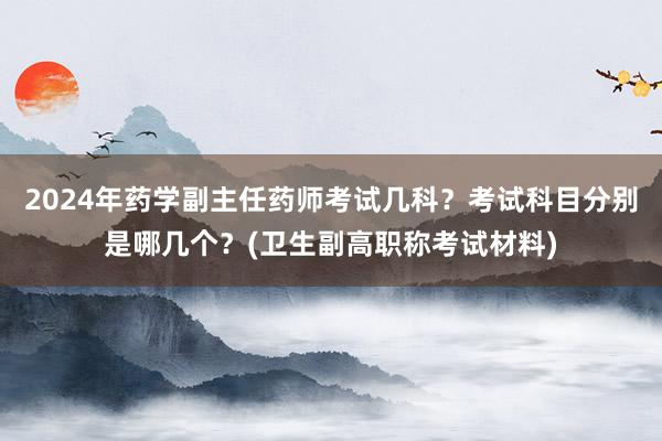2024年药学副主任药师考试几科？考试科目分别是哪几个？(卫生副高职称考试材料)