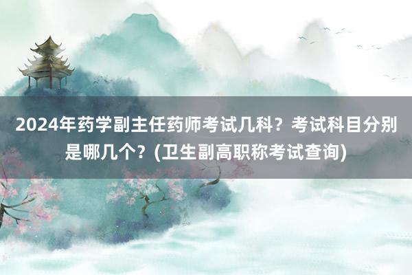 2024年药学副主任药师考试几科？考试科目分别是哪几个？(卫生副高职称考试查询)
