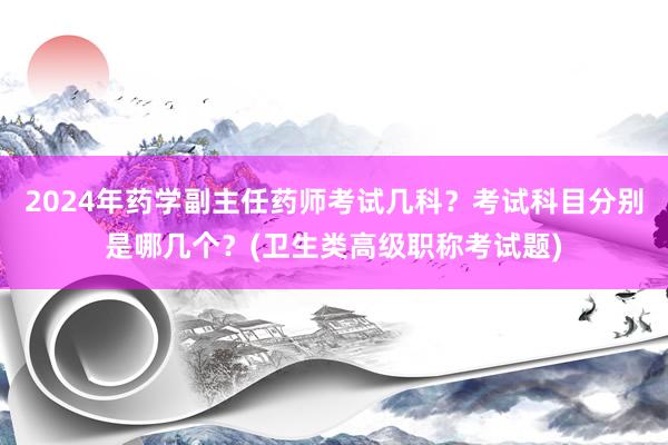 2024年药学副主任药师考试几科？考试科目分别是哪几个？(卫生类高级职称考试题)