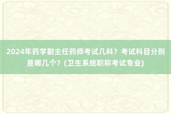 2024年药学副主任药师考试几科？考试科目分别是哪几个？(卫生系统职称考试专业)