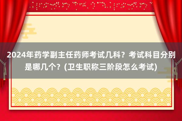 2024年药学副主任药师考试几科？考试科目分别是哪几个？(卫生职称三阶段怎么考试)