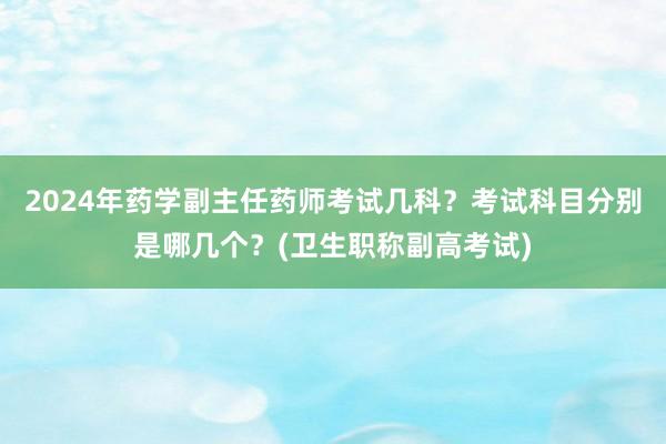 2024年药学副主任药师考试几科？考试科目分别是哪几个？(卫生职称副高考试)